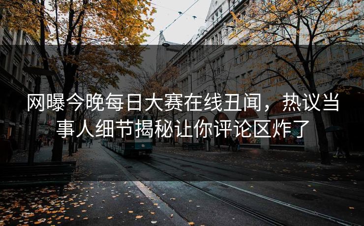 网曝今晚每日大赛在线丑闻，热议当事人细节揭秘让你评论区炸了