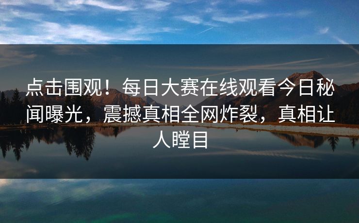 点击围观！每日大赛在线观看今日秘闻曝光，震撼真相全网炸裂，真相让人瞠目