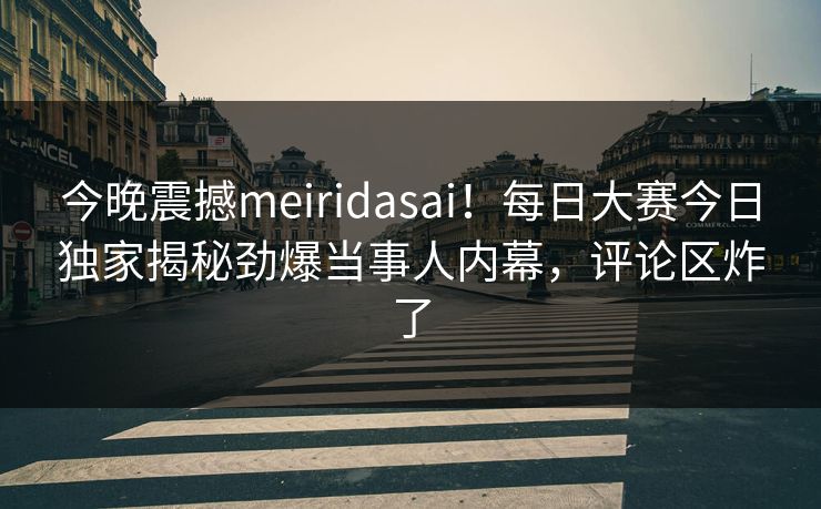 今晚震撼meiridasai！每日大赛今日独家揭秘劲爆当事人内幕，评论区炸了