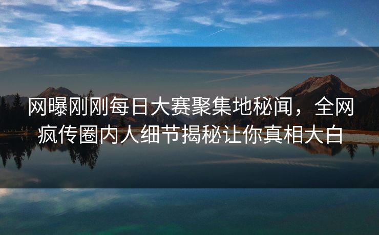 网曝刚刚每日大赛聚集地秘闻，全网疯传圈内人细节揭秘让你真相大白