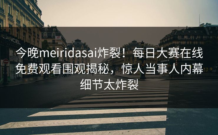今晚meiridasai炸裂！每日大赛在线免费观看围观揭秘，惊人当事人内幕细节太炸裂