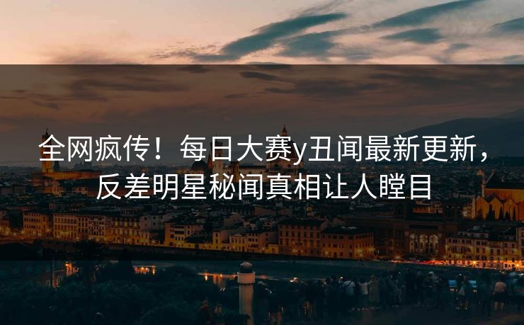 全网疯传！每日大赛y丑闻最新更新，反差明星秘闻真相让人瞠目