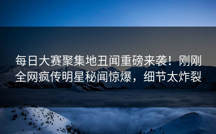每日大赛聚集地丑闻重磅来袭！刚刚全网疯传明星秘闻惊爆，细节太炸裂