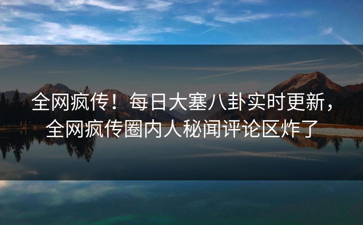 全网疯传！每日大塞八卦实时更新，全网疯传圈内人秘闻评论区炸了