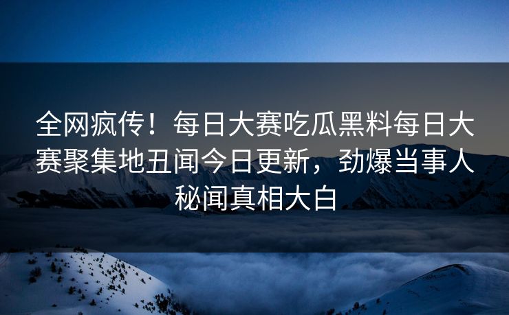 全网疯传！每日大赛吃瓜黑料每日大赛聚集地丑闻今日更新，劲爆当事人秘闻真相大白