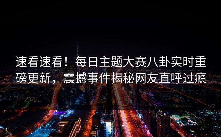 速看速看！每日主题大赛八卦实时重磅更新，震撼事件揭秘网友直呼过瘾