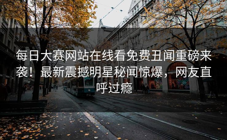 每日大赛网站在线看免费丑闻重磅来袭！最新震撼明星秘闻惊爆，网友直呼过瘾