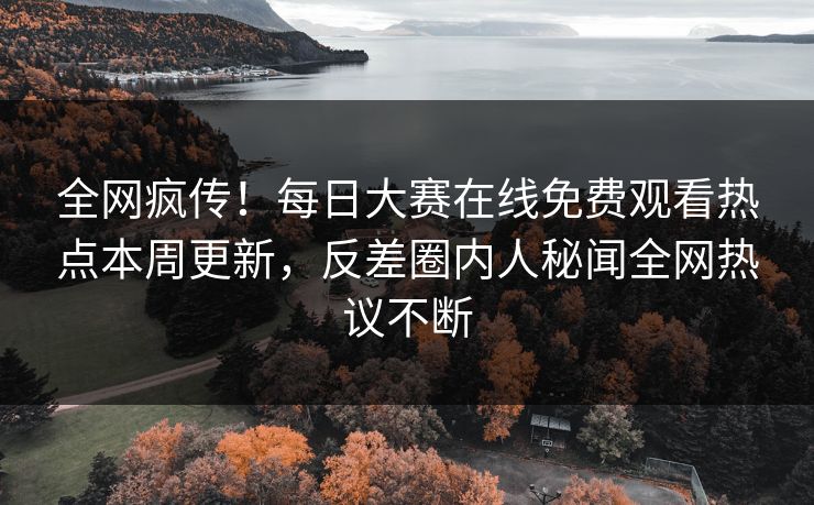 全网疯传！每日大赛在线免费观看热点本周更新，反差圈内人秘闻全网热议不断