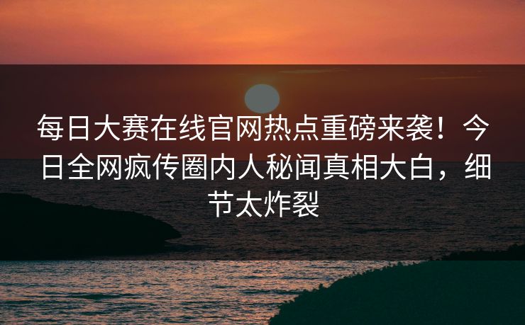 每日大赛在线官网热点重磅来袭！今日全网疯传圈内人秘闻真相大白，细节太炸裂