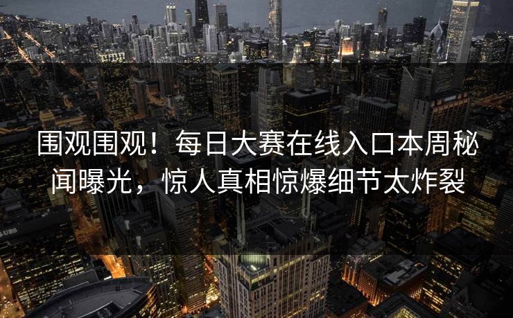 围观围观！每日大赛在线入口本周秘闻曝光，惊人真相惊爆细节太炸裂