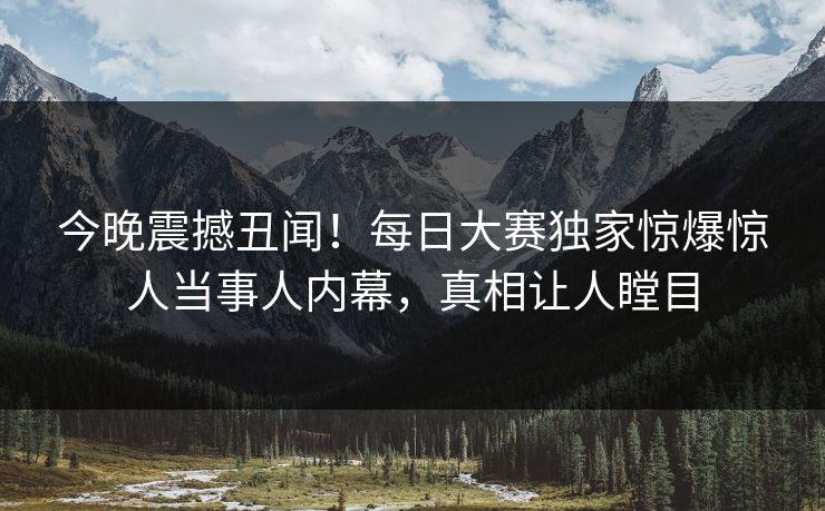今晚震撼丑闻！每日大赛独家惊爆惊人当事人内幕，真相让人瞠目
