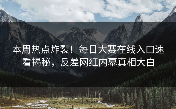 本周热点炸裂！每日大赛在线入口速看揭秘，反差网红内幕真相大白