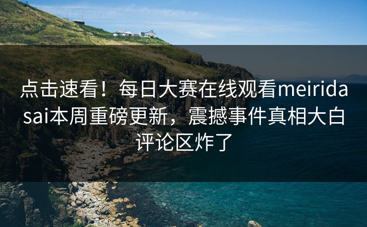 点击速看！每日大赛在线观看meiridasai本周重磅更新，震撼事件真相大白评论区炸了