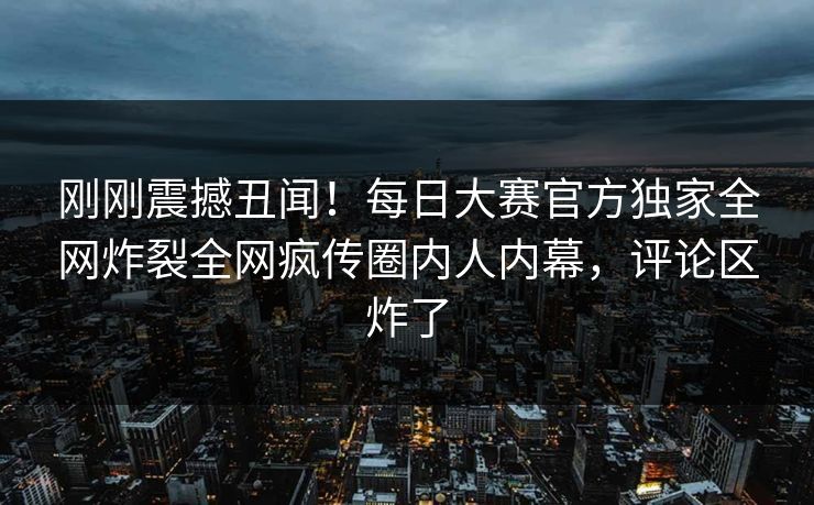 刚刚震撼丑闻！每日大赛官方独家全网炸裂全网疯传圈内人内幕，评论区炸了