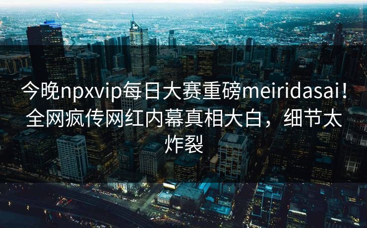 今晚npxvip每日大赛重磅meiridasai！全网疯传网红内幕真相大白，细节太炸裂