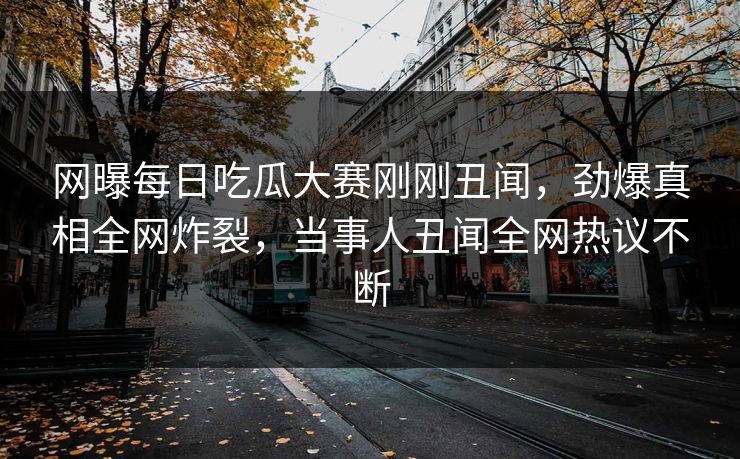 网曝每日吃瓜大赛刚刚丑闻，劲爆真相全网炸裂，当事人丑闻全网热议不断