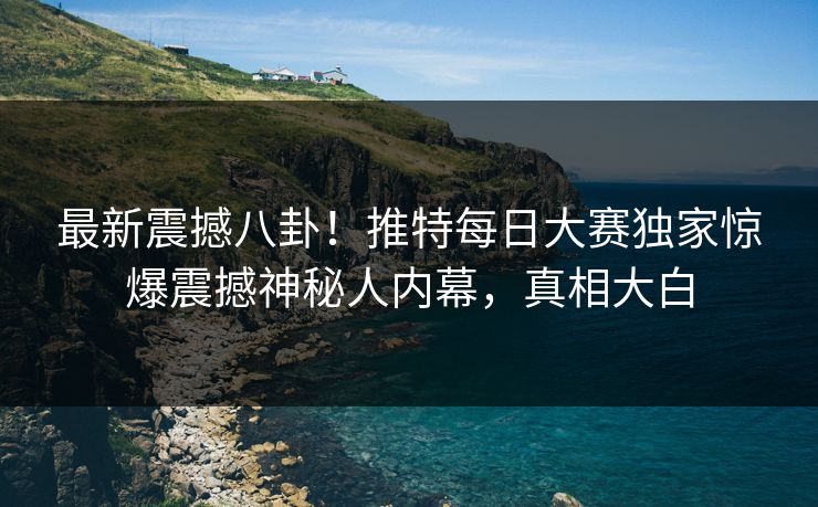 最新震撼八卦！推特每日大赛独家惊爆震撼神秘人内幕，真相大白