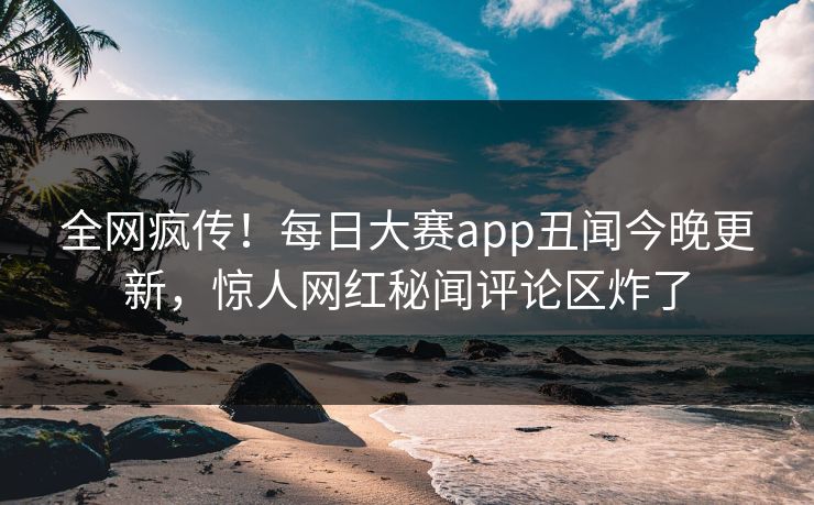 全网疯传！每日大赛app丑闻今晚更新，惊人网红秘闻评论区炸了