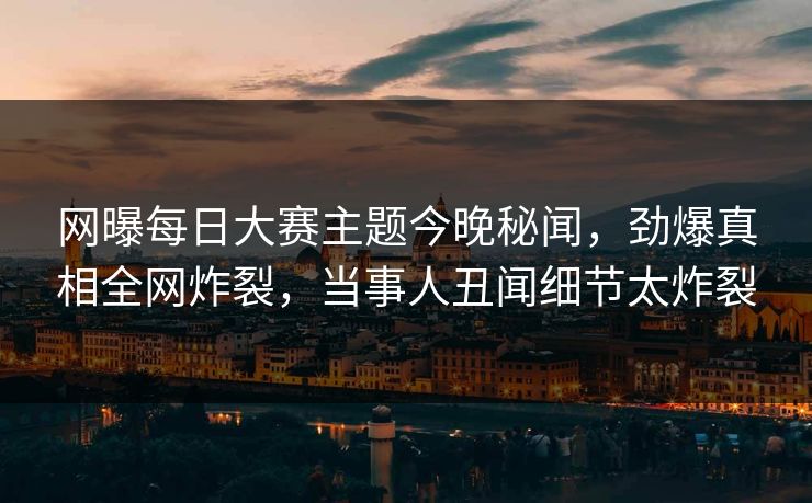 网曝每日大赛主题今晚秘闻，劲爆真相全网炸裂，当事人丑闻细节太炸裂