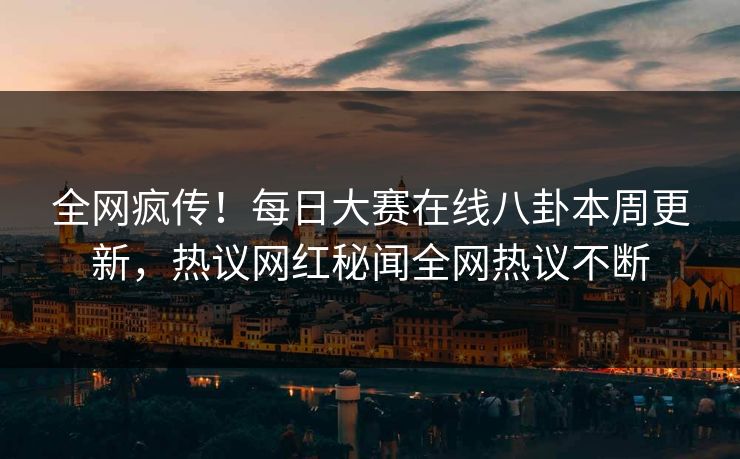 全网疯传！每日大赛在线八卦本周更新，热议网红秘闻全网热议不断