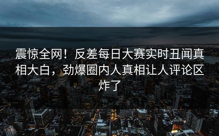 震惊全网！反差每日大赛实时丑闻真相大白，劲爆圈内人真相让人评论区炸了
