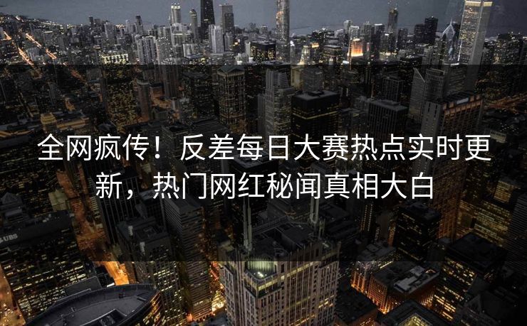 全网疯传！反差每日大赛热点实时更新，热门网红秘闻真相大白