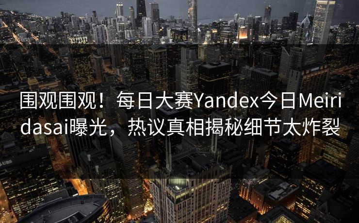 围观围观！每日大赛Yandex今日Meiridasai曝光，热议真相揭秘细节太炸裂