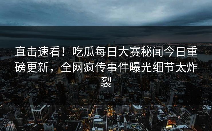 直击速看！吃瓜每日大赛秘闻今日重磅更新，全网疯传事件曝光细节太炸裂