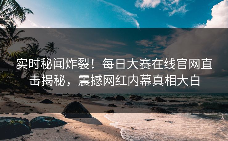实时秘闻炸裂！每日大赛在线官网直击揭秘，震撼网红内幕真相大白