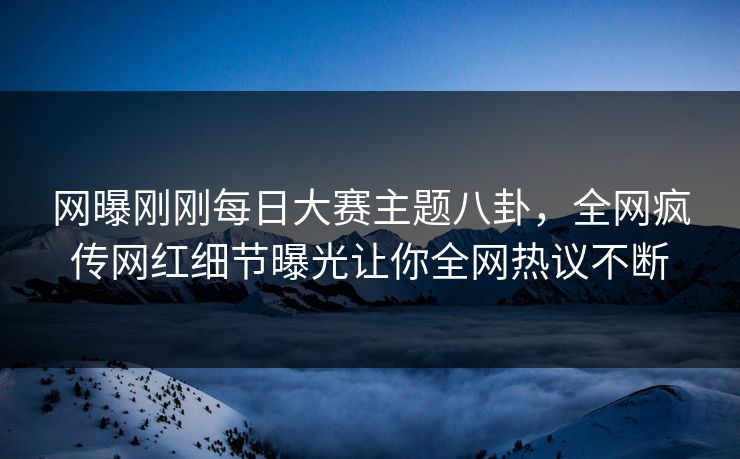 网曝刚刚每日大赛主题八卦，全网疯传网红细节曝光让你全网热议不断