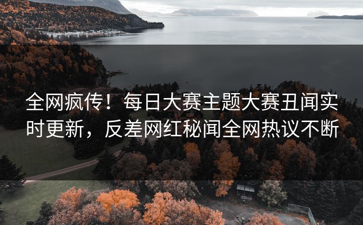 全网疯传！每日大赛主题大赛丑闻实时更新，反差网红秘闻全网热议不断