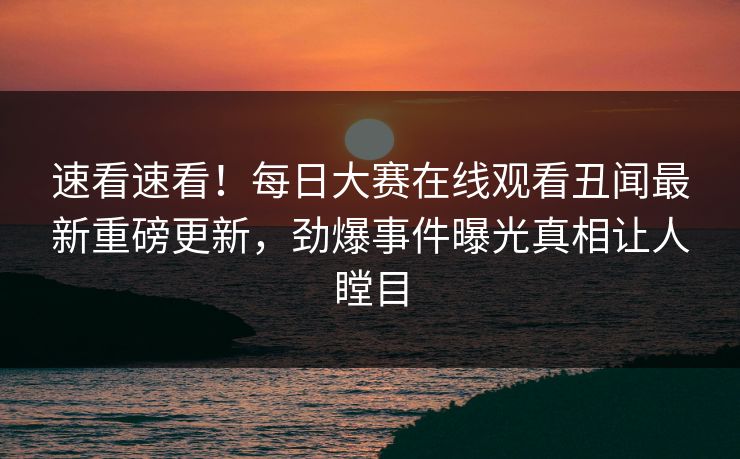 速看速看！每日大赛在线观看丑闻最新重磅更新，劲爆事件曝光真相让人瞠目