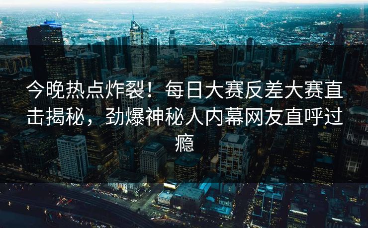 今晚热点炸裂！每日大赛反差大赛直击揭秘，劲爆神秘人内幕网友直呼过瘾
