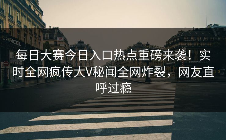 每日大赛今日入口热点重磅来袭！实时全网疯传大V秘闻全网炸裂，网友直呼过瘾