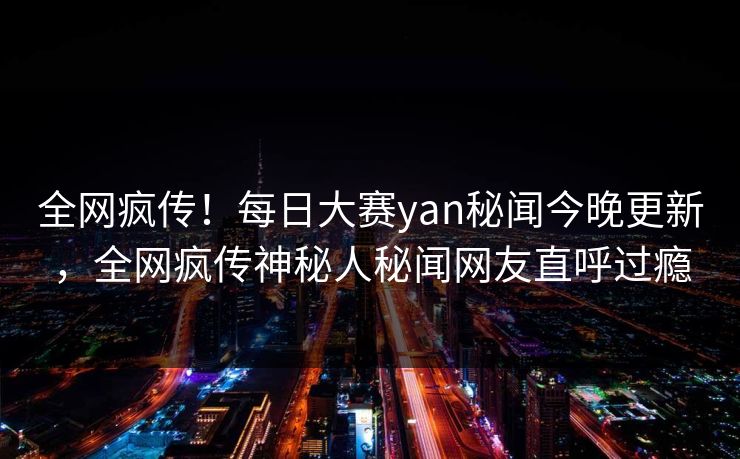 全网疯传！每日大赛yan秘闻今晚更新，全网疯传神秘人秘闻网友直呼过瘾