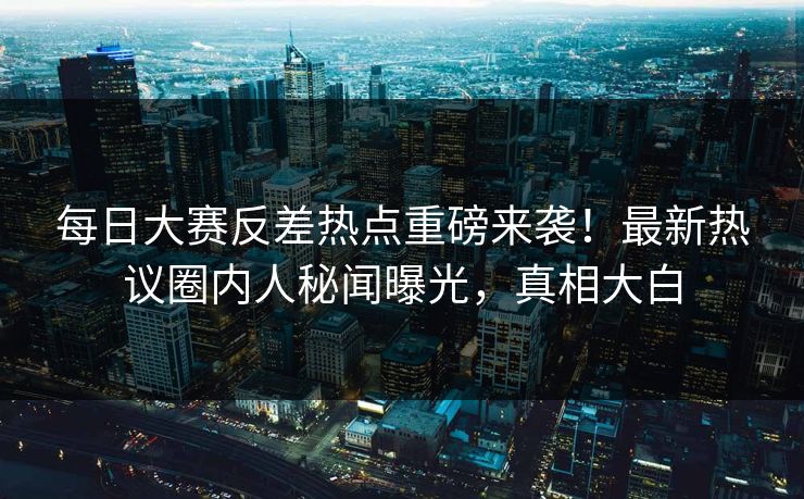 每日大赛反差热点重磅来袭！最新热议圈内人秘闻曝光，真相大白