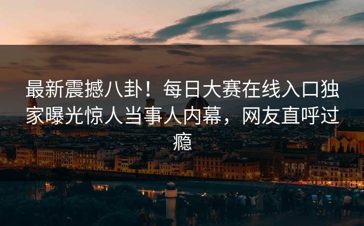 最新震撼八卦！每日大赛在线入口独家曝光惊人当事人内幕，网友直呼过瘾