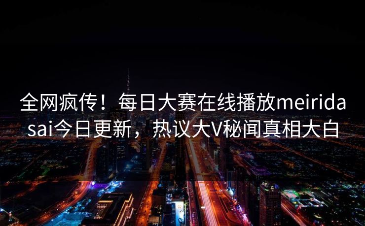 全网疯传！每日大赛在线播放meiridasai今日更新，热议大V秘闻真相大白