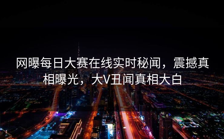 网曝每日大赛在线实时秘闻，震撼真相曝光，大V丑闻真相大白
