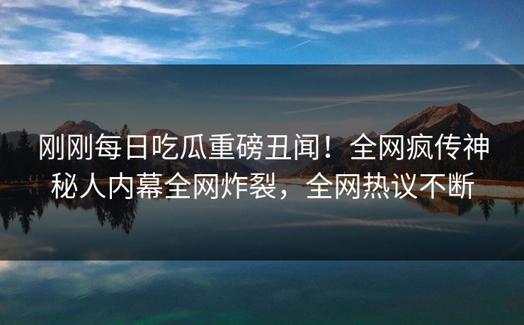 刚刚每日吃瓜重磅丑闻！全网疯传神秘人内幕全网炸裂，全网热议不断