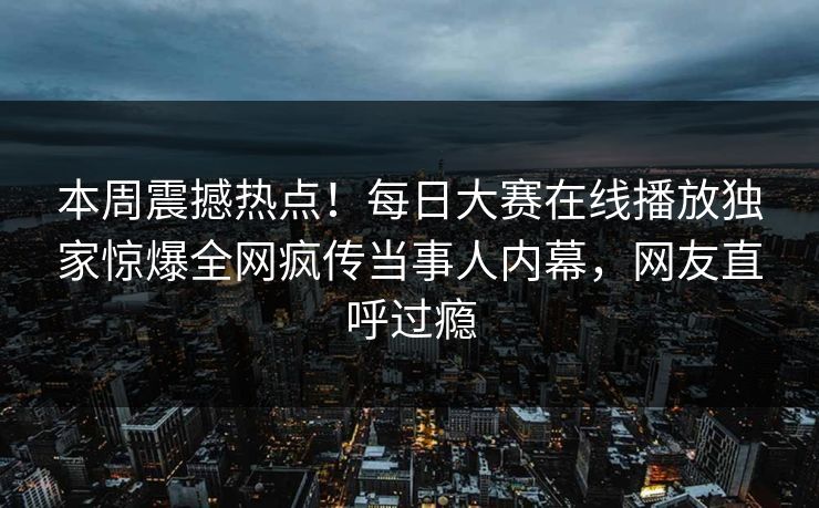 本周震撼热点！每日大赛在线播放独家惊爆全网疯传当事人内幕，网友直呼过瘾