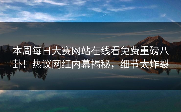 本周每日大赛网站在线看免费重磅八卦！热议网红内幕揭秘，细节太炸裂