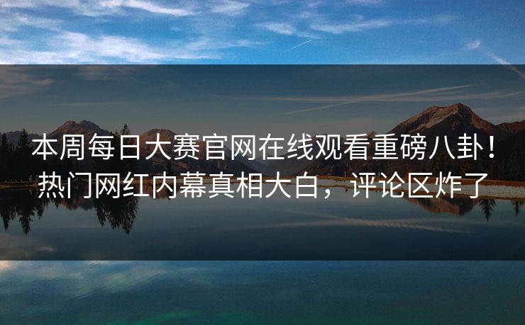 本周每日大赛官网在线观看重磅八卦！热门网红内幕真相大白，评论区炸了