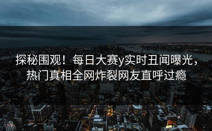 探秘围观！每日大赛y实时丑闻曝光，热门真相全网炸裂网友直呼过瘾