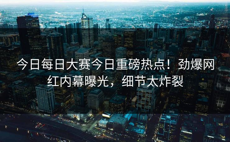 今日每日大赛今日重磅热点！劲爆网红内幕曝光，细节太炸裂
