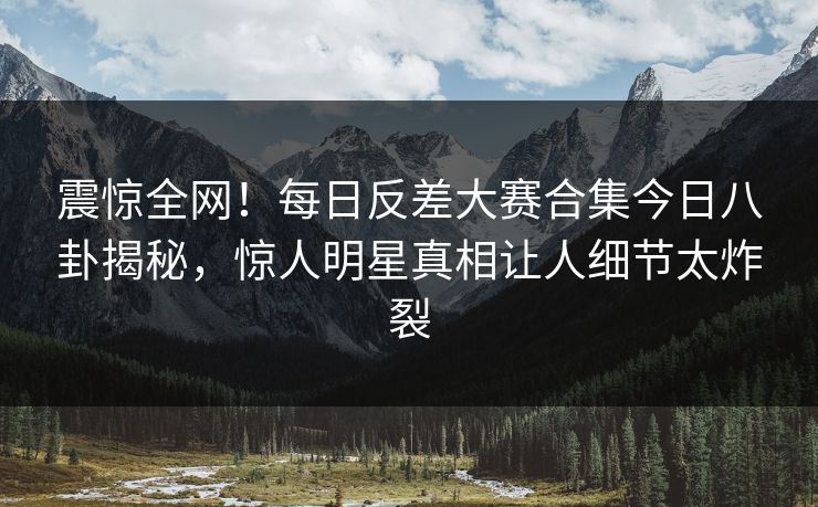 震惊全网！每日反差大赛合集今日八卦揭秘，惊人明星真相让人细节太炸裂