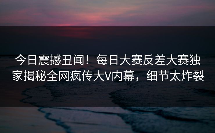 今日震撼丑闻！每日大赛反差大赛独家揭秘全网疯传大V内幕，细节太炸裂