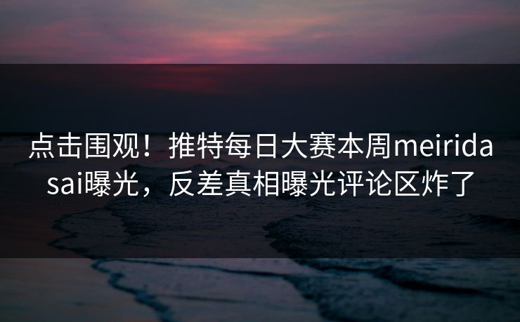 点击围观！推特每日大赛本周meiridasai曝光，反差真相曝光评论区炸了