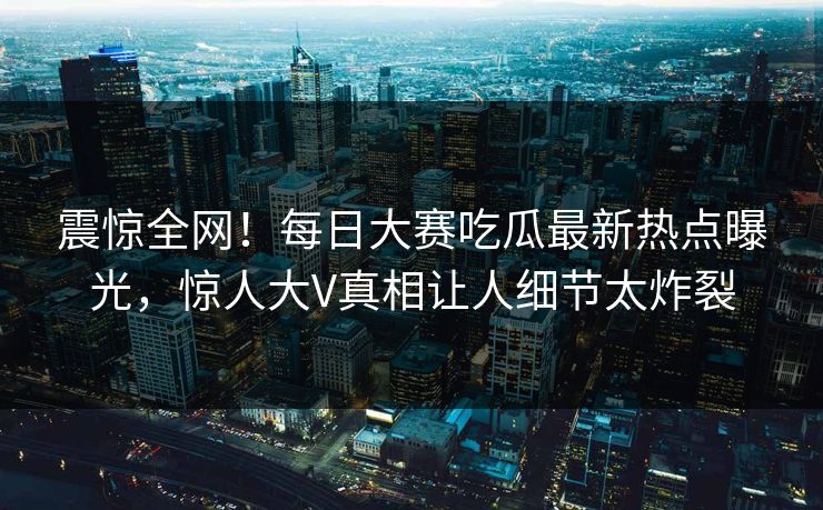 震惊全网！每日大赛吃瓜最新热点曝光，惊人大V真相让人细节太炸裂