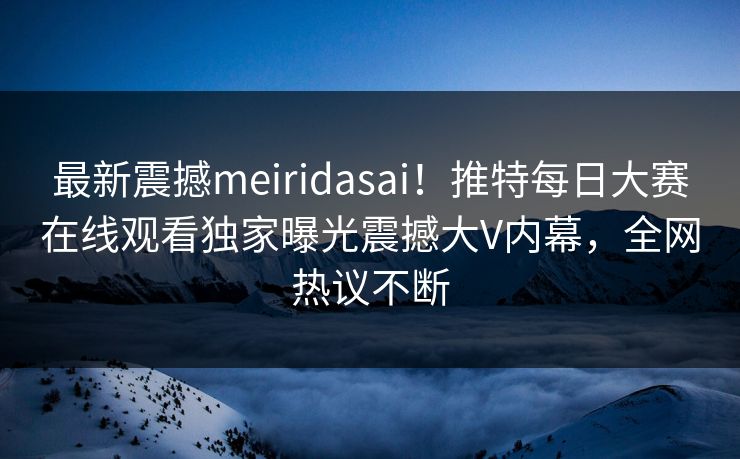 最新震撼meiridasai！推特每日大赛在线观看独家曝光震撼大V内幕，全网热议不断